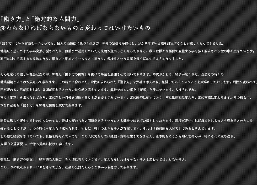  「働き方」と「絶対的な人間力」変わらなければならないものと変わってはいけないもの「働き方」という言葉を一つとっても、個人の価値観に紐づく生き方、幸せの定義は多様化し、分かりやすい目標を設定することが難しくなってきました。常識だと思ってきた事が突然、覆されたり、直前まで通用していた方法論が通用しなくなったりなど、我々は様々な場面で変化する事を強く要求される世の中に生きています。雇用に対する考え方も柔軟になり、働き方・勤め方も一人ひとり異なり、多様性という言葉を多く耳にするようになりました。